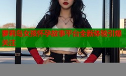 萝莉岛女孩怀孕故事平台全新体验引爆关注