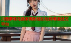 川普萝莉岛独家揭秘轻松玩转潮流社交平台