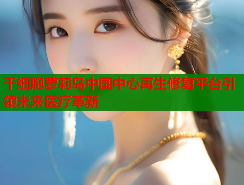干细胞萝莉岛中国中心再生修复平台引领未来医疗革新  第1张