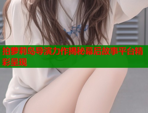 拍萝莉岛导演力作揭秘幕后故事平台精彩呈现  第1张