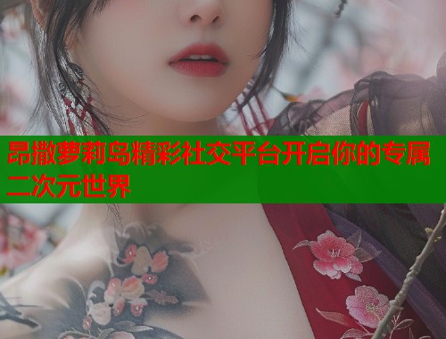 昂撒萝莉岛精彩社交平台开启你的专属二次元世界  第1张
