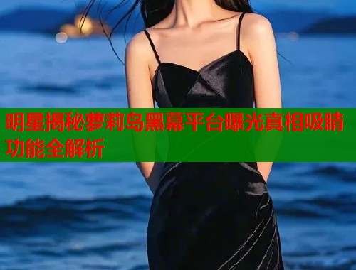 明星揭秘萝莉岛黑幕平台曝光真相吸睛功能全解析  第1张