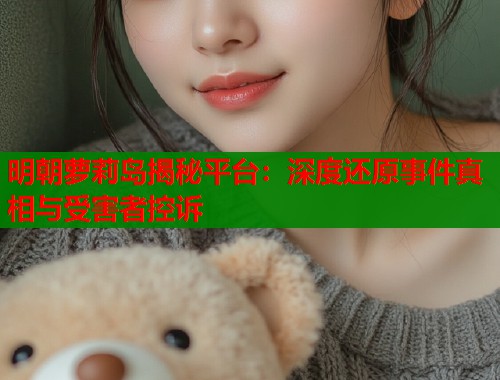 明朝萝莉岛揭秘平台：深度还原事件真相与受害者控诉  第2张