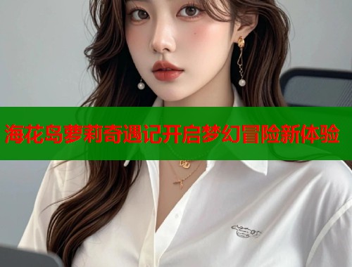 海花岛萝莉奇遇记开启梦幻冒险新体验  第1张