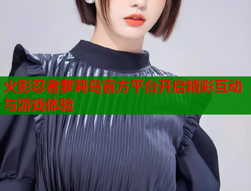 火影忍者萝莉岛官方平台开启精彩互动与游戏体验  第1张