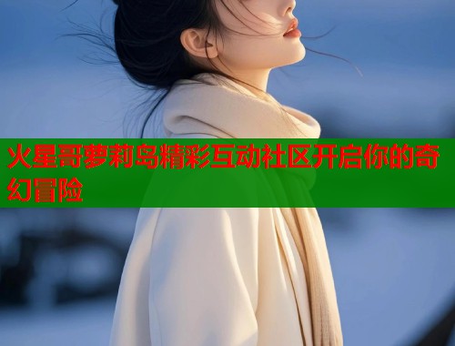 火星哥萝莉岛精彩互动社区开启你的奇幻冒险  第2张