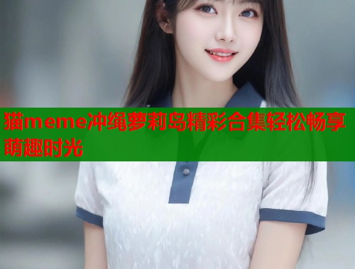 猫meme冲绳萝莉岛精彩合集轻松畅享萌趣时光  第1张
