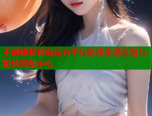 王鹤棣萝莉岛官方平台影视资源全览与粉丝互动中心  第1张