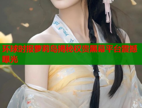 环球时报萝莉岛揭秘权贵黑幕平台震撼曝光  第1张