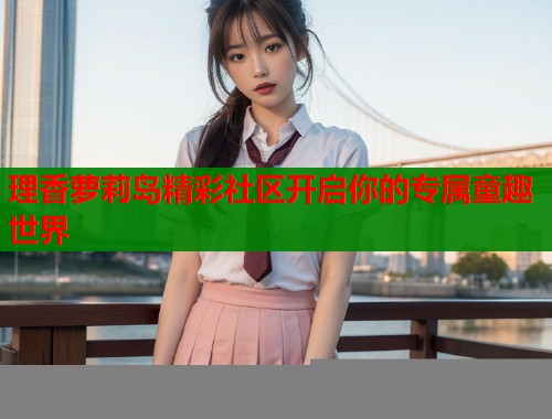 理香萝莉岛精彩社区开启你的专属童趣世界  第1张