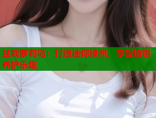 盆栽萝莉岛：打造迷你绿洲，享受植物养护乐趣  第1张