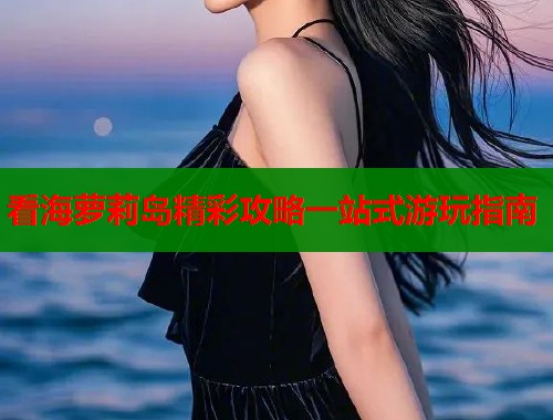 看海萝莉岛精彩攻略一站式游玩指南  第2张