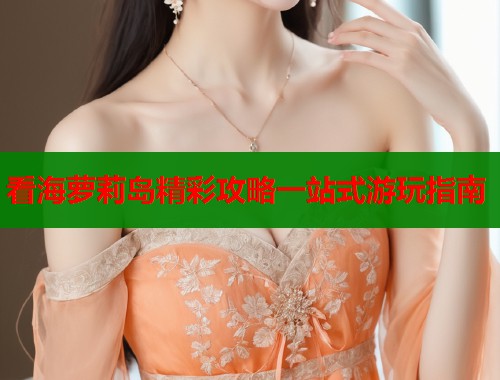 看海萝莉岛精彩攻略一站式游玩指南  第1张
