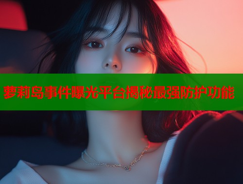 萝莉岛事件曝光平台揭秘最强防护功能  第1张