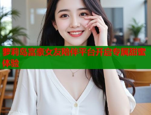 萝莉岛富豪女友陪伴平台开启专属甜蜜体验  第1张